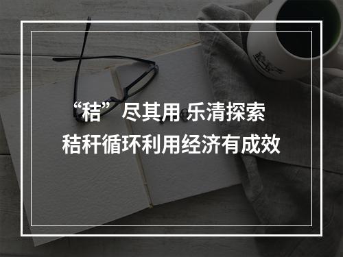 “秸”尽其用 乐清探索秸秆循环利用经济有成效