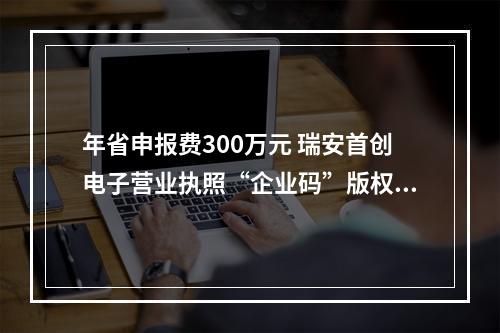 年省申报费300万元 瑞安首创电子营业执照“企业码”版权登记通道