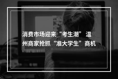消费市场迎来“考生潮” 温州商家抢抓“准大学生”商机