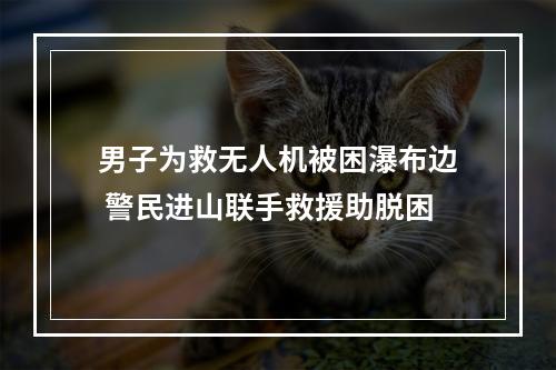 男子为救无人机被困瀑布边 警民进山联手救援助脱困