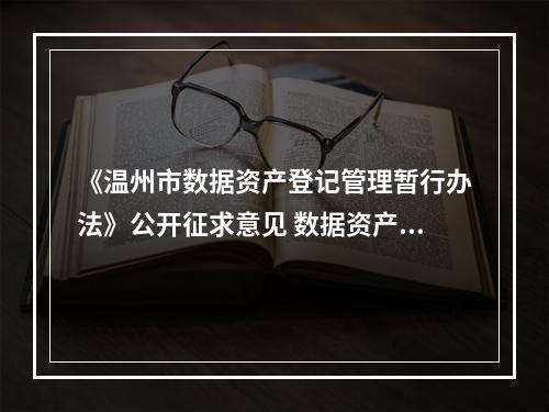 《温州市数据资产登记管理暂行办法》公开征求意见 数据资产可以像土地、房产一样融资抵押