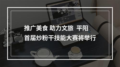 推广美食 助力文旅  平阳首届炒粉干技能大赛将举行