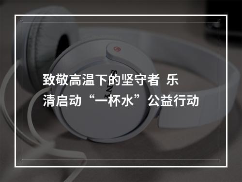 致敬高温下的坚守者  乐清启动“一杯水”公益行动