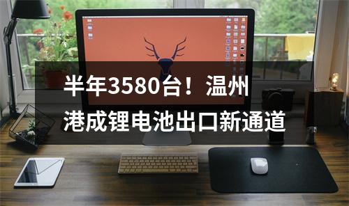 半年3580台！温州港成锂电池出口新通道