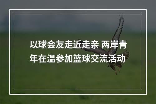 以球会友走近走亲 两岸青年在温参加篮球交流活动