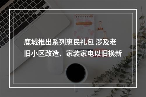 鹿城推出系列惠民礼包 涉及老旧小区改造、家装家电以旧换新