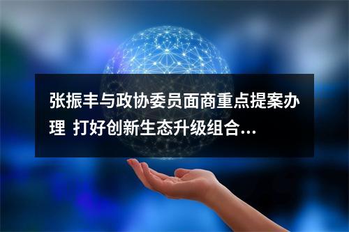 张振丰与政协委员面商重点提案办理  打好创新生态升级组合拳 加快打造区域重要人才中心和创新高地