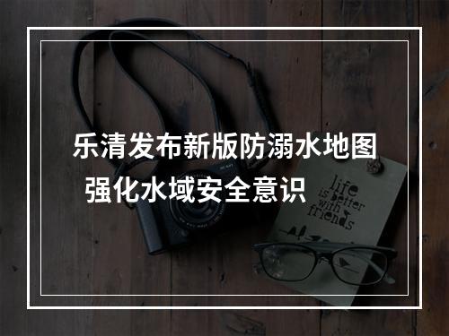 乐清发布新版防溺水地图  强化水域安全意识