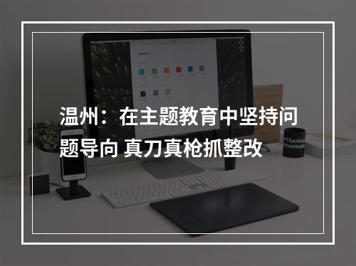 温州：在主题教育中坚持问题导向 真刀真枪抓整改