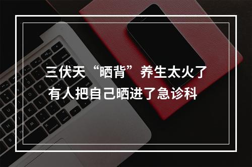 三伏天“晒背”养生太火了 有人把自己晒进了急诊科
