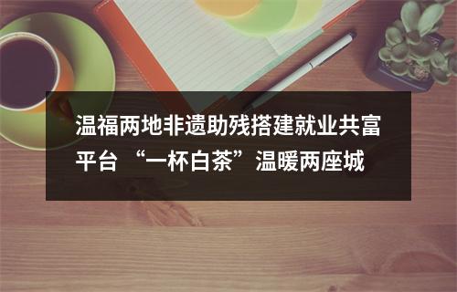 温福两地非遗助残搭建就业共富平台 “一杯白茶”温暖两座城