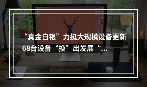 “真金白银”力挺大规模设备更新 68台设备“换”出发展“新”动能