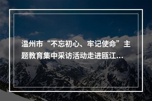 温州市“不忘初心、牢记使命”主题教育集中采访活动走进瓯江口