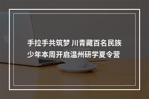 手拉手共筑梦 川青藏百名民族少年本周开启温州研学夏令营