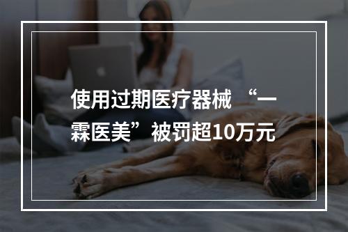使用过期医疗器械 “一霖医美”被罚超10万元