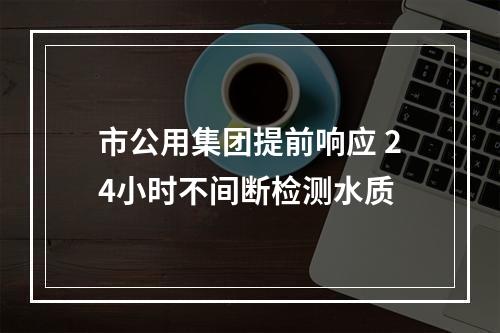 市公用集团提前响应 24小时不间断检测水质