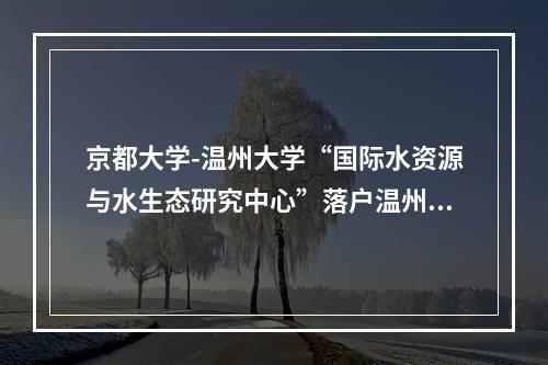 京都大学-温州大学“国际水资源与水生态研究中心”落户温州大学