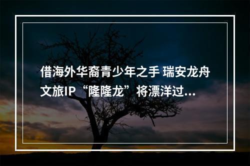借海外华裔青少年之手 瑞安龙舟文旅IP“隆隆龙”将漂洋过海