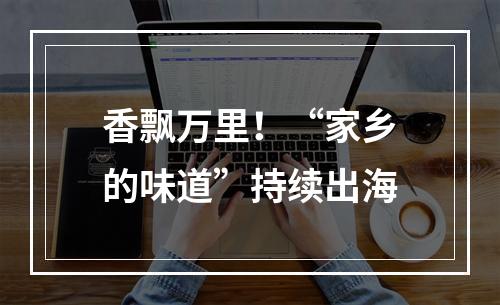 香飘万里！“家乡的味道”持续出海