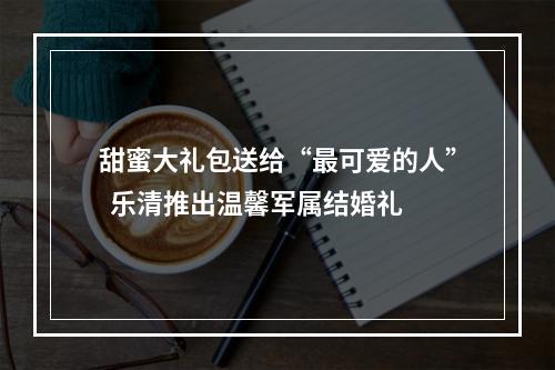 甜蜜大礼包送给“最可爱的人”  乐清推出温馨军属结婚礼