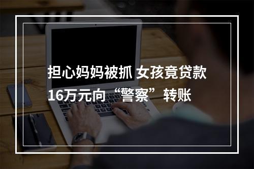 担心妈妈被抓 女孩竟贷款16万元向“警察”转账