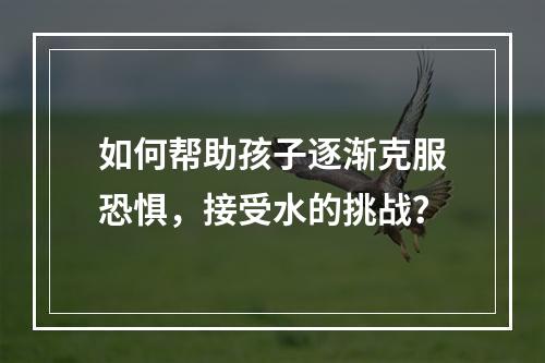 如何帮助孩子逐渐克服恐惧，接受水的挑战？