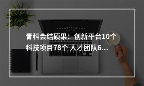 青科会结硕果：创新平台10个 科技项目78个 人才团队64个 战略合作17项