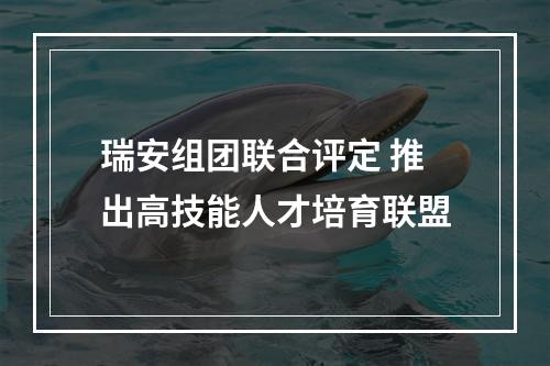瑞安组团联合评定 推出高技能人才培育联盟