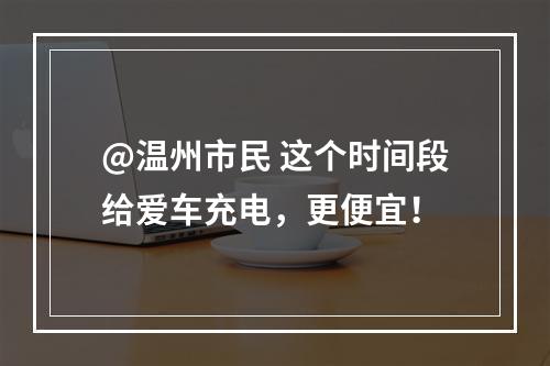 @温州市民 这个时间段给爱车充电，更便宜！