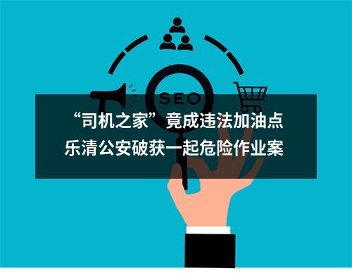 “司机之家”竟成违法加油点 乐清公安破获一起危险作业案