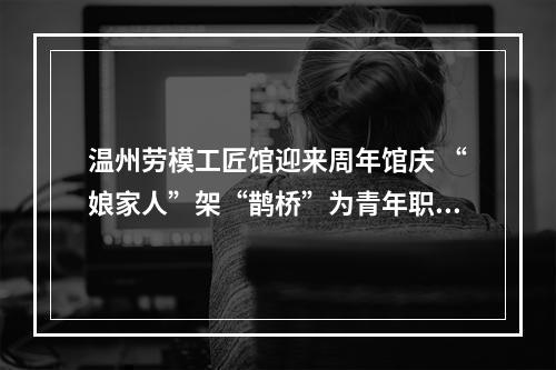 温州劳模工匠馆迎来周年馆庆 “娘家人”架“鹊桥”为青年职工寻意中人
