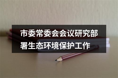 市委常委会会议研究部署生态环境保护工作
