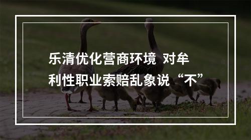 乐清优化营商环境  对牟利性职业索赔乱象说“不”