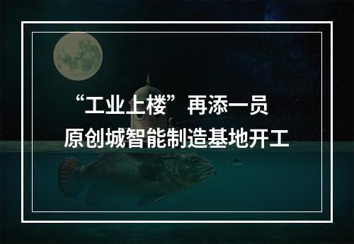 “工业上楼”再添一员 原创城智能制造基地开工