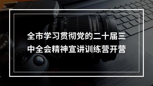 全市学习贯彻党的二十届三中全会精神宣讲训练营开营
