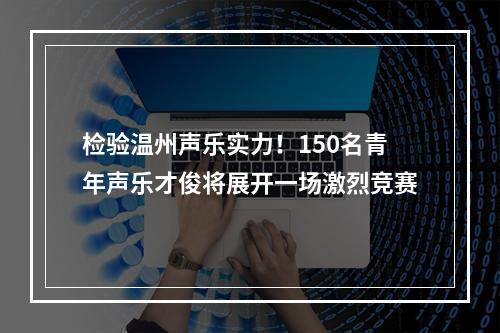 检验温州声乐实力！150名青年声乐才俊将展开一场激烈竞赛