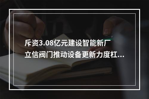斥资3.08亿元建设智能新厂 立信阀门推动设备更新力度杠杠
