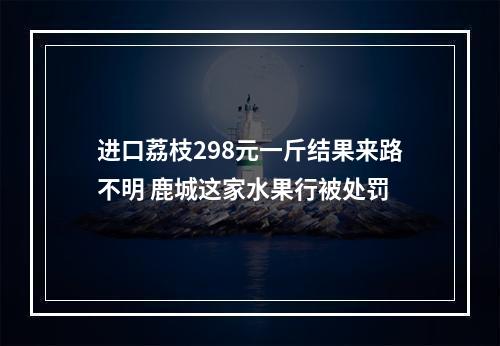 进口荔枝298元一斤结果来路不明 鹿城这家水果行被处罚