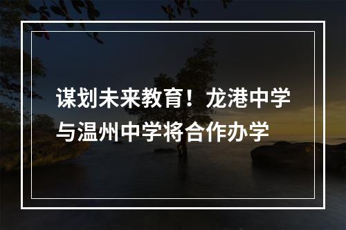 谋划未来教育！龙港中学与温州中学将合作办学
