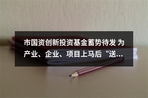 市国资创新投资基金蓄势待发 为产业、企业、项目上马后“送一程”