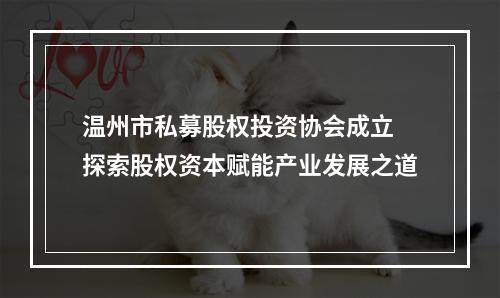 温州市私募股权投资协会成立 探索股权资本赋能产业发展之道