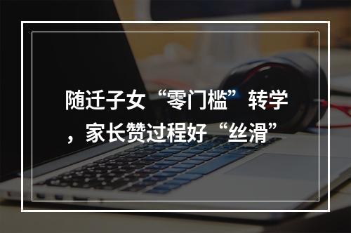 随迁子女“零门槛”转学，家长赞过程好“丝滑”