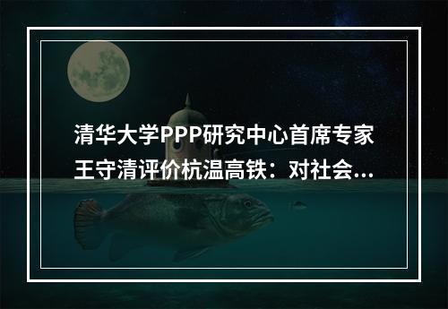 清华大学PPP研究中心首席专家王守清评价杭温高铁：对社会资本参与基础设施建设具有重要意义