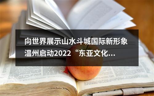 向世界展示山水斗城国际新形象 温州启动2022“东亚文化之都”宣传月活动