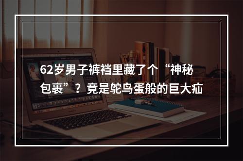 62岁男子裤裆里藏了个“神秘包裹”？竟是鸵鸟蛋般的巨大疝