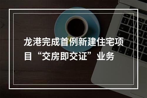 龙港完成首例新建住宅项目“交房即交证”业务