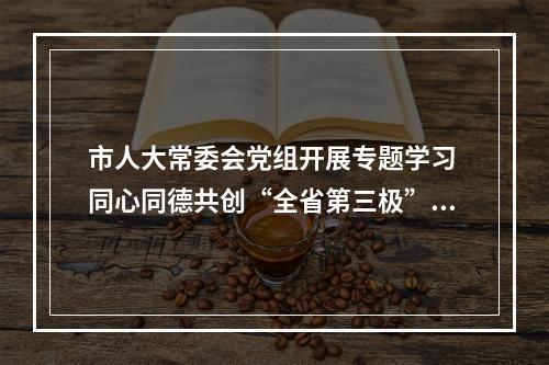 市人大常委会党组开展专题学习 同心同德共创“全省第三极”新辉煌
