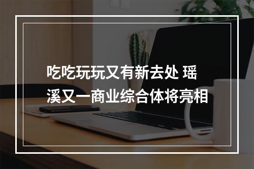 吃吃玩玩又有新去处 瑶溪又一商业综合体将亮相