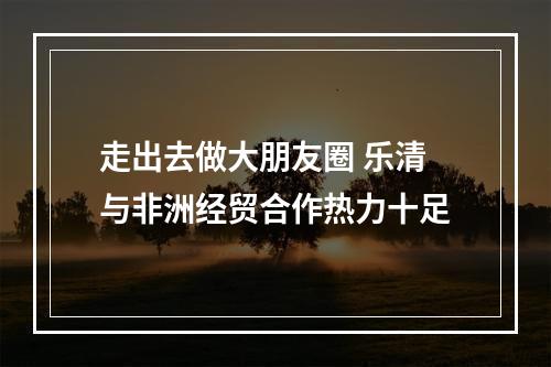 走出去做大朋友圈 乐清与非洲经贸合作热力十足