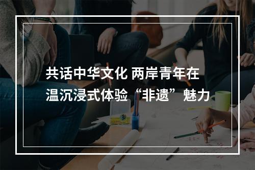 共话中华文化 两岸青年在温沉浸式体验“非遗”魅力